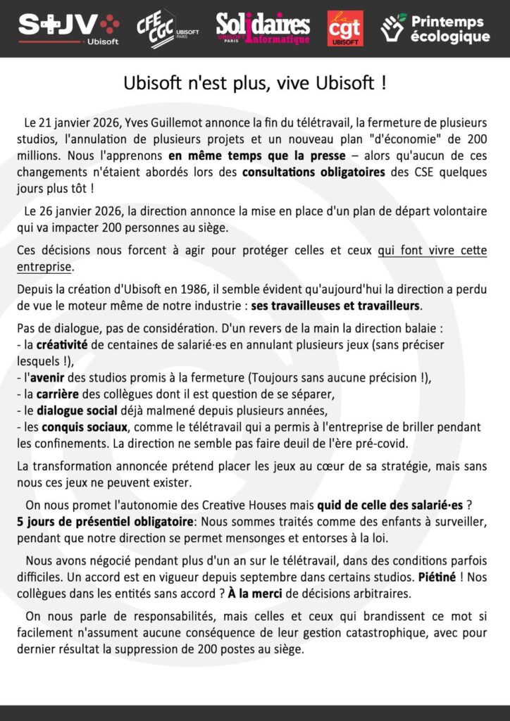 Ubisoft n’est plus, vive Ubisoft !

Le 21 janvier 2026, Yves Guillemot annonce la fin du télétravail, la fermeture de plusieurs studios, l’annulation de plusieurs projets et un nouveau plan « d’économie » de 200 millions d’euros. Nous l’apprenons en même temps que la presse – alors qu’aucun de ces changements n’étaient abordés lors des consultations obligatoires des CSE quelques jours plus tôt ! Le 26 janvier 2026, la direction annonce la mise en place d’un plan de départ volontaire qui va impacter 200 personnes au siège.

On nous promet l’autonomie des « Creative Houses » mais quid de celle des salarié·es ? Nous avons négocié pendant plus d’un an le télétravail, dans des conditions parfois difficiles. Un accord est en vigueur depuis septembre dans certains studios. Piétiné ! 

On nous parle de responsabilités, mais celles et ceux qui brandissent ce mot si facilement n’assument aucune conséquence de leur gestion catastrophique.