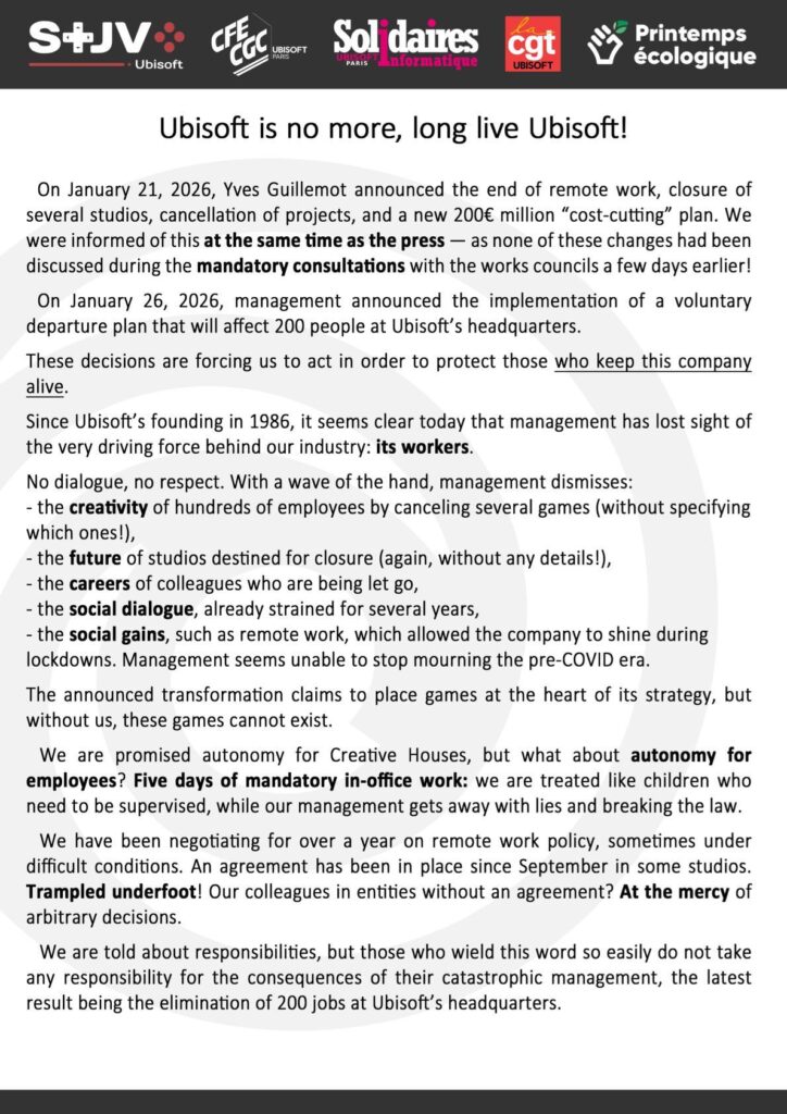 Ubisoft is no more, long live Ubisoft!

On January 21, 2026, Yves Guillemot announced the end of remote work, closure of several studios, cancellation of projects, and a new 200€ million “cost-cutting” plan. We were informed of this at the same time as the press — as none of these changes had been discussed during the mandatory consultations with the works councils a few days earlier! On January 26, 2026, management announced the implementation of a voluntary departure plan that will affect 200 people at Ubisoft’s headquarters.

We are promised autonomy for « Creative Houses », but what about autonomy for employees? We have been negotiating for over a year on remote work policy, sometimes under difficult conditions. An agreement has been in place since September in some studios. Trampled underfoot!

We are told about responsibilities, but those who wield this word so easily do not take any responsibility for the consequences of their catastrophic management.
