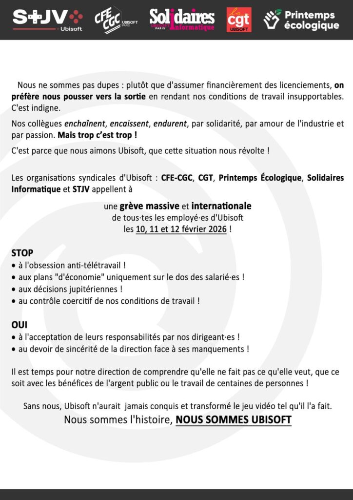 Nous ne sommes pas dupes : plutôt que d’assumer financièrement des licenciements, on préfère nous pousser vers la sortie en rendant nos conditions de travail insupportables. Indigne.

C’est parce que nous aimons Ubisoft que cette situation nous révolte. Les organisations syndicales d’Ubisoft appellent à une grève massive et internationale de tous·tes les employés d’Ubisoft les 10, 11 et 12 février 2026.

STOP
à l’obsession anti-télétravail
aux plans « d’économie » uniquement sur le dos des salariés
aux décisions jupitériennes
au contrôle coercitif de nos conditions de travail

OUI
à l’acceptation de leurs responsabilités par nos dirigeants
au devoir de sincérité de la direction face à ses manquements

Il est temps pour notre direction de comprendre qu’elle ne fait pas ce qu’elle veut, que ce soit avec les bénéfices de l’argent public ou le travail de centaines de personnes !

Sans nous, Ubisoft n’aurait jamais conquis et transformé le jeu vidéo tel qu’il l’a fait. NOUS SOMMES UBISOFT