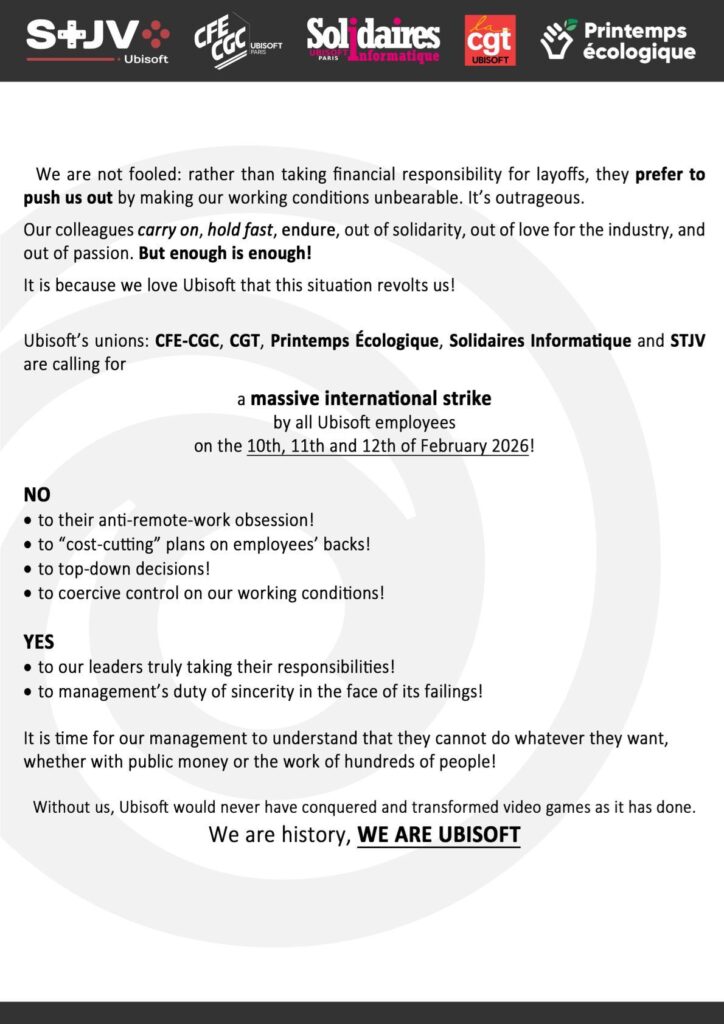 We are not fooled: rather than taking financial responsibility for layoffs, they prefer to push us out by making our working conditions unbearable. It’s outrageous.

It is because we love Ubisoft that this situation revolts us. Ubisoft’s unions are calling for a massive international strike by all Ubisoft employees on the 10th, 11th and 12th of February 2026.

NO
to their anti-remote-work obsession
to “cost-cutting” plans on employees’ backs
to top-down decisions
to coercive control on our working conditions

YES
to our leaders truly taking their responsibilities
to management’s duty of sincerity in the face of its failings

It is time for our management to understand that they cannot do whatever they want, whether with public money or the work of hundreds of people!

Without us, Ubisoft would never have conquered and transformed video games as it has. WE ARE UBISOFT.